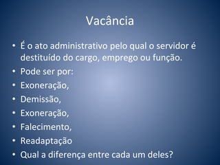Vacância 
• É o ato administrativo pelo qual o servidor é 
destituído do cargo, emprego ou função. 
• Pode ser por: 
• Exoneração, 
• Demissão, 
• Exoneração, 
• Falecimento, 
• Readaptação 
• Qual a diferença entre cada um deles? 
 