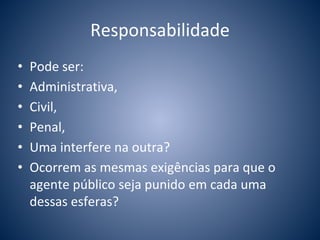 Responsabilidade 
• Pode ser: 
• Administrativa, 
• Civil, 
• Penal, 
• Uma interfere na outra? 
• Ocorrem as mesmas exigências para que o 
agente público seja punido em cada uma 
dessas esferas? 
 