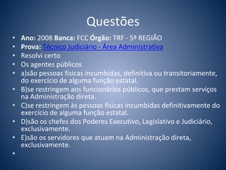 Questões 
• Ano: 2008 Banca: FCC Órgão: TRF - 5ª REGIÃO 
• Prova: Técnico Judiciário - Área Administrativa 
• Resolvi certo 
• Os agentes públicos 
• a)são pessoas físicas incumbidas, definitiva ou transitoriamente, 
do exercício de alguma função estatal. 
• B)se restringem aos funcionários públicos, que prestam serviços 
na Administração direta. 
• C)se restringem às pessoas físicas incumbidas definitivamente do 
exercício de alguma função estatal. 
• D)são os chefes dos Poderes Executivo, Legislativo e Judiciário, 
exclusivamente. 
• E)são os servidores que atuam na Administração direta, 
exclusivamente. 
• 
 