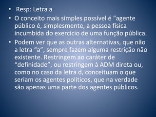 • Resp: Letra a 
• O conceito mais simples possível é “agente 
público é, simplesmente, a pessoa física 
incumbida do exercício de uma função pública. 
• Podem ver que as outras alternativas, que não 
a letra “a”, sempre fazem alguma restrição não 
existente. Restringem ao caráter de 
“definidade”, ou restringem à ADM direta ou, 
como no caso da letra d, conceituam o que 
seriam os agentes políticos, que na verdade 
são apenas uma parte dos agentes públicos. 
 