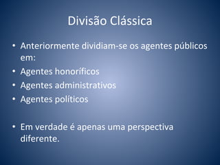 Divisão Clássica 
• Anteriormente dividiam-se os agentes públicos 
em: 
• Agentes honoríficos 
• Agentes administrativos 
• Agentes políticos 
• Em verdade é apenas uma perspectiva 
diferente. 
 