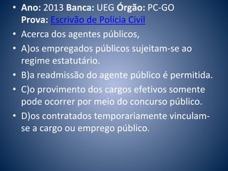 • Ano: 2013 Banca: UEG Órgão: PC-GO 
Prova: Escrivão de Polícia Civil 
• Acerca dos agentes públicos, 
• A)os empregados públicos sujeitam-se ao 
regime estatutário. 
• B)a readmissão do agente público é permitida. 
• C)o provimento dos cargos efetivos somente 
pode ocorrer por meio do concurso público. 
• D)os contratados temporariamente vinculam-se 
a cargo ou emprego público. 
 