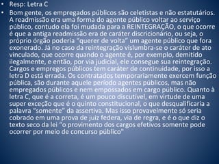 • Resp: Letra C 
• Bom gente, os empregados públicos são celetistas e não estatutários. 
A readmissão era uma forma do agente público voltar ao serviço 
público, contudo ela foi mudada para a REINTEGRAÇÃO, o que ocorre 
é que a antiga readmissão era de caráter discricionário, ou seja, o 
próprio órgão poderia “querer de volta” um agente público que fora 
exonerado. Já no caso da reintegração vislumbra-se o caráter de ato 
vinculado, que ocorre quando o agente é, por exemplo, demitido 
ilegalmente, e então, por via judicial, ele consegue sua reintegração. 
Cargos e empregos públicos tem caráter de continuidade, por isso a 
letra D está errada. Os contratados temporariamente exercem função 
pública, são durante aquele período agentes públicos, mas não 
empregados públicos e nem empossados em cargo público. Quanto à 
letra C, que é a correta, é um pouco discutível, em virtude de uma 
super exceção que é o quinto constitucional, o que desqualificaria a 
palavra “somente” da assertiva. Mas isso provavelmente só seria 
cobrado em uma prova de juiz federa, via de regra, e é o que diz o 
texto seco da lei “o provimento dos cargos efetivos somente pode 
ocorrer por meio de concurso público" 
 