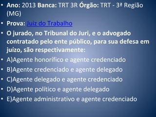 • Ano: 2013 Banca: TRT 3R Órgão: TRT - 3ª Região 
(MG) 
• Prova: Juiz do Trabalho 
• O jurado, no Tribunal do Juri, e o advogado 
contratado pelo ente público, para sua defesa em 
juízo, são respectivamente: 
• A)Agente honorífico e agente credenciado 
• B)Agente credenciado e agente delegado 
• C)Agente delegado e agente credenciado 
• D)Agente político e agente delegado 
• E)Agente administrativo e agente credenciado 
 