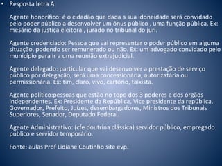 • Resposta letra A: 
Agente honorífico: é o cidadão que dada a sua idoneidade será convidado 
pelo poder público a desenvolver um ônus público , uma função pública. Ex: 
mesário da justiça eleitoral, jurado no tribunal do juri. 
Agente credenciado: Pessoa que vai representar o poder público em alguma 
situação, podendo ser remunerado ou não. Ex: um advogado convidado pelo 
município para ir a uma reunião extrajudicial. 
Agente delegado: particular que vai desenvolver a prestação de serviço 
público por delegação, será uma concessionária, autorizatária ou 
permissionária. Ex: tim, claro, vivo, cartório, taixista. 
Agente político:pessoas que estão no topo dos 3 poderes e dos órgãos 
independentes. Ex: Presidente da República, Vice presidente da república, 
Governador, Prefeito, Juízes, desembargadores, Ministros dos Tribunais 
Superiores, Senador, Deputado Federal. 
Agente Administrativo: (cfe doutrina clássica) servidor público, empregado 
público e servidor temporário. 
Fonte: aulas Prof Lidiane Coutinho site evp. 
 
