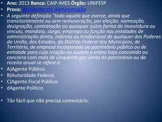 • Ano: 2013 Banca: CAIP-IMES Órgão: UNIFESP 
• Prova: Assistente em Administração 
• A seguinte definiçäo "todo aquele que exerce, ainda que 
transitoriamente ou sem remuneração, por eleição. nomeação, 
designação, contratação ou quoiquer outra forma de investidura ou 
vinculo, mandato, cargo, emprego ou função nas entidades de 
administração direta, indireta ou hmdacional de qualquer dos Poderes 
da União, dos Estados, do Distrito Federal dos Municipios, de 
Território, de empresa incorporada ao patrimônio público ou de 
entidade para cuja criação ou custelo o eráno haja conconido ou 
concorra com mais de cinquenta por cento do patrimänio ou da 
receita anual se refere a: 
• A)Agente Público. 
• B)Autoridade Federal, 
• C)Agente Fiscal Público. 
• dAgente Politico. 
• Tão fácil que não precisa comentário. 
 