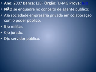 • Ano: 2007 Banca: EJEF Órgão: TJ-MG Prova: Juiz 
• NÃO se enquadra no conceito de agente público: 
• A)a sociedade empresária privada em colaboração 
com o poder público. 
• B)o militar. 
• C)o jurado. 
• D)o servidor público. 
 