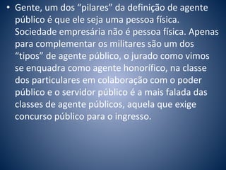 • Gente, um dos “pilares” da definição de agente 
público é que ele seja uma pessoa física. 
Sociedade empresária não é pessoa física. Apenas 
para complementar os militares são um dos 
“tipos” de agente público, o jurado como vimos 
se enquadra como agente honorífico, na classe 
dos particulares em colaboração com o poder 
público e o servidor público é a mais falada das 
classes de agente públicos, aquela que exige 
concurso público para o ingresso. 
 