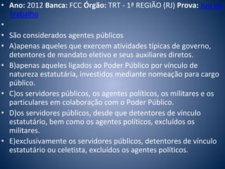 • Ano: 2012 Banca: FCC Órgão: TRT - 1ª REGIÃO (RJ) Prova: Juiz do 
Trabalho 
• 
• São considerados agentes públicos 
• A)apenas aqueles que exercem atividades típicas de governo, 
detentores de mandato eletivo e seus auxiliares diretos. 
• B)apenas aqueles ligados ao Poder Público por vínculo de 
natureza estatutária, investidos mediante nomeação para cargo 
público. 
• C)os servidores públicos, os agentes políticos, os militares e os 
particulares em colaboração com o Poder Público. 
• D)os servidores públicos, desde que detentores de vínculo 
estatutário, bem como os agentes políticos, excluídos os 
militares. 
• E)exclusivamente os servidores públicos, detentores de vínculo 
estatutário ou celetista, excluídos os agentes políticos. 
 