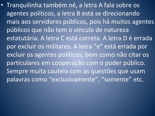• Tranquilinha também né, a letra A fala sobre os 
agentes políticos, a letra B está se direcionando 
mais aos servidores públicos, pois há muitos agentes 
públicos que não tem o vínculo de natureza 
estatutária. A letra C está correta. A letra D é errada 
por excluir os militares. A letra “e” está errada por 
excluir os agentes políticos, bem como não citar os 
particulares em cooperação com o poder público. 
Sempre muita cautela com as questões que usam 
palavras como “exclusivamente”, “somente” etc. 
 