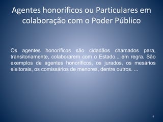Agentes honoríficos ou Particulares em 
colaboração com o Poder Público 
Os agentes honoríficos são cidadãos chamados para, 
transitoriamente, colaborarem com o Estado... em regra. São 
exemplos de agentes honoríficos, os jurados, os mesários 
eleitorais, os comissários de menores, dentre outros. ... 
6 
 