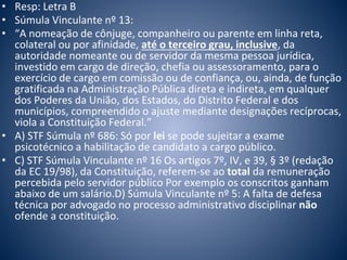 • Resp: Letra B 
• Súmula Vinculante nº 13: 
• “A nomeação de cônjuge, companheiro ou parente em linha reta, 
colateral ou por afinidade, até o terceiro grau, inclusive, da 
autoridade nomeante ou de servidor da mesma pessoa jurídica, 
investido em cargo de direção, chefia ou assessoramento, para o 
exercício de cargo em comissão ou de confiança, ou, ainda, de função 
gratificada na Administração Pública direta e indireta, em qualquer 
dos Poderes da União, dos Estados, do Distrito Federal e dos 
municípios, compreendido o ajuste mediante designações recíprocas, 
viola a Constituição Federal.” 
• A) STF Súmula nº 686: Só por lei se pode sujeitar a exame 
psicotécnico a habilitação de candidato a cargo público. 
• C) STF Súmula Vinculante nº 16 Os artigos 7º, IV, e 39, § 3º (redação 
da EC 19/98), da Constituição, referem-se ao total da remuneração 
percebida pelo servidor público Por exemplo os conscritos ganham 
abaixo de um salário.D) Súmula Vinculante nº 5: A falta de defesa 
técnica por advogado no processo administrativo disciplinar não 
ofende a constituição. 
 