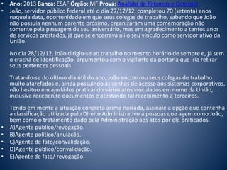 • Ano: 2013 Banca: ESAF Órgão: MF Prova: Analista de Finanças e Controle 
• João, servidor público federal até o dia 27/12/12, completou 70 (setenta) anos 
naquela data, oportunidade em que seus colegas de trabalho, sabendo que João 
não possuía nenhum parente próximo, organizaram uma comemoração não 
somente pela passagem de seu aniversário, mas em agradecimento a tantos anos 
de serviços prestados, já que se encerrava ali o seu vínculo como servidor ativo da 
União. 
No dia 28/12/12, João dirigiu-se ao trabalho no mesmo horário de sempre e, já sem 
o crachá de identificação, argumentou com o vigilante da portaria que iria retirar 
seus pertences pessoais. 
Tratando-se do último dia útil do ano, João encontrou seus colegas de trabalho 
muito atarefados e, ainda possuindo as senhas de acesso aos sistemas corporativos, 
não hesitou em ajudá-los praticando vários atos vinculados em nome da União, 
inclusive recebendo documentos e atestando tal recebimento a terceiros. 
Tendo em mente a situação concreta acima narrada, assinale a opção que contenha 
a classificação utilizada pelo Direito Administrativo a pessoas que agem como João, 
bem como o tratamento dado pela Administração aos atos por ele praticados. 
• A)Agente público/revogação. 
• B)Agente político/anulação. 
• C)Agente de fato/convalidação. 
• D)Agente público/convalidação. 
• E)Agente de fato/ revogação. 
 