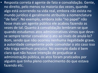 • Resposta correta é agente de fato e convalidação. Gente, 
no direito, pelo menos na maioria das vezes, quando 
algo está ocorrendo na vida real, embora não exista no 
mundo jurídico é geralmente atribuído a nomenclatura 
“de fato”. No exemplo, embora João “no papel” não 
fosse mais um agente público ele acabou fazendo as 
vezes de tal. Quanto à convalidação lembram-se que 
quando estudamos atos administrativos vimos que deve-se 
sempre tentar convalidar o ato ao invés de anulá-lo? 
Bom, sendo que não ocorreu nenhuma ilegalidade grave, 
a autoridade competente pode convalidar o ato caso isso 
não traga nenhum prejuízo. No exemplo dado é bem 
claro que não houve intenção de prejudicar a 
administração pública, os atos foram praticados por 
alguém que tinha pleno conhecimento do que estava 
fazendo etc. 
 