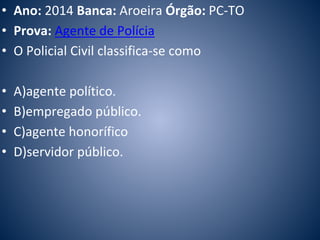 • Ano: 2014 Banca: Aroeira Órgão: PC-TO 
• Prova: Agente de Polícia 
• O Policial Civil classifica-se como 
• A)agente político. 
• B)empregado público. 
• C)agente honorífico 
• D)servidor público. 
 