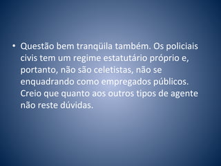 • Questão bem tranqüila também. Os policiais 
civis tem um regime estatutário próprio e, 
portanto, não são celetistas, não se 
enquadrando como empregados públicos. 
Creio que quanto aos outros tipos de agente 
não reste dúvidas. 
