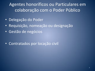 Agentes honoríficos ou Particulares em 
colaboração com o Poder Público 
• Delegação do Poder 
• Requisição, nomeação ou designação 
• Gestão de negócios 
• Contratados por locação civil 
7 
 