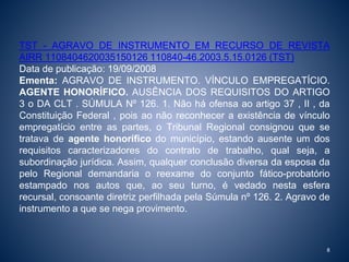 TST - AGRAVO DE INSTRUMENTO EM RECURSO DE REVISTA 
AIRR 1108404620035150126 110840-46.2003.5.15.0126 (TST) 
Data de publicação: 19/09/2008 
Ementa: AGRAVO DE INSTRUMENTO. VÍNCULO EMPREGATÍCIO. 
AGENTE HONORÍFICO. AUSÊNCIA DOS REQUISITOS DO ARTIGO 
3 o DA CLT . SÚMULA Nº 126. 1. Não há ofensa ao artigo 37 , II , da 
Constituição Federal , pois ao não reconhecer a existência de vínculo 
empregatício entre as partes, o Tribunal Regional consignou que se 
tratava de agente honorífico do município, estando ausente um dos 
requisitos caracterizadores do contrato de trabalho, qual seja, a 
subordinação jurídica. Assim, qualquer conclusão diversa da esposa da 
pelo Regional demandaria o reexame do conjunto fático-probatório 
estampado nos autos que, ao seu turno, é vedado nesta esfera 
recursal, consoante diretriz perfilhada pela Súmula nº 126. 2. Agravo de 
instrumento a que se nega provimento. 
8 
 