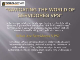 In the fast-paced digital landscape, having a reliable hosting
solution is paramount. Servidores VPS, or Virtual Private
Servers, offer a versatile and cost-effective option that sits
between shared hosting and dedicated servers.
What Are Servidores VPS?
Servidores VPS are virtualized servers that provide a balance
between the affordability of shared hosting and the control of
dedicated servers. They deliver robust performance and
customization options, making them suitable for a wide range of
users.
 