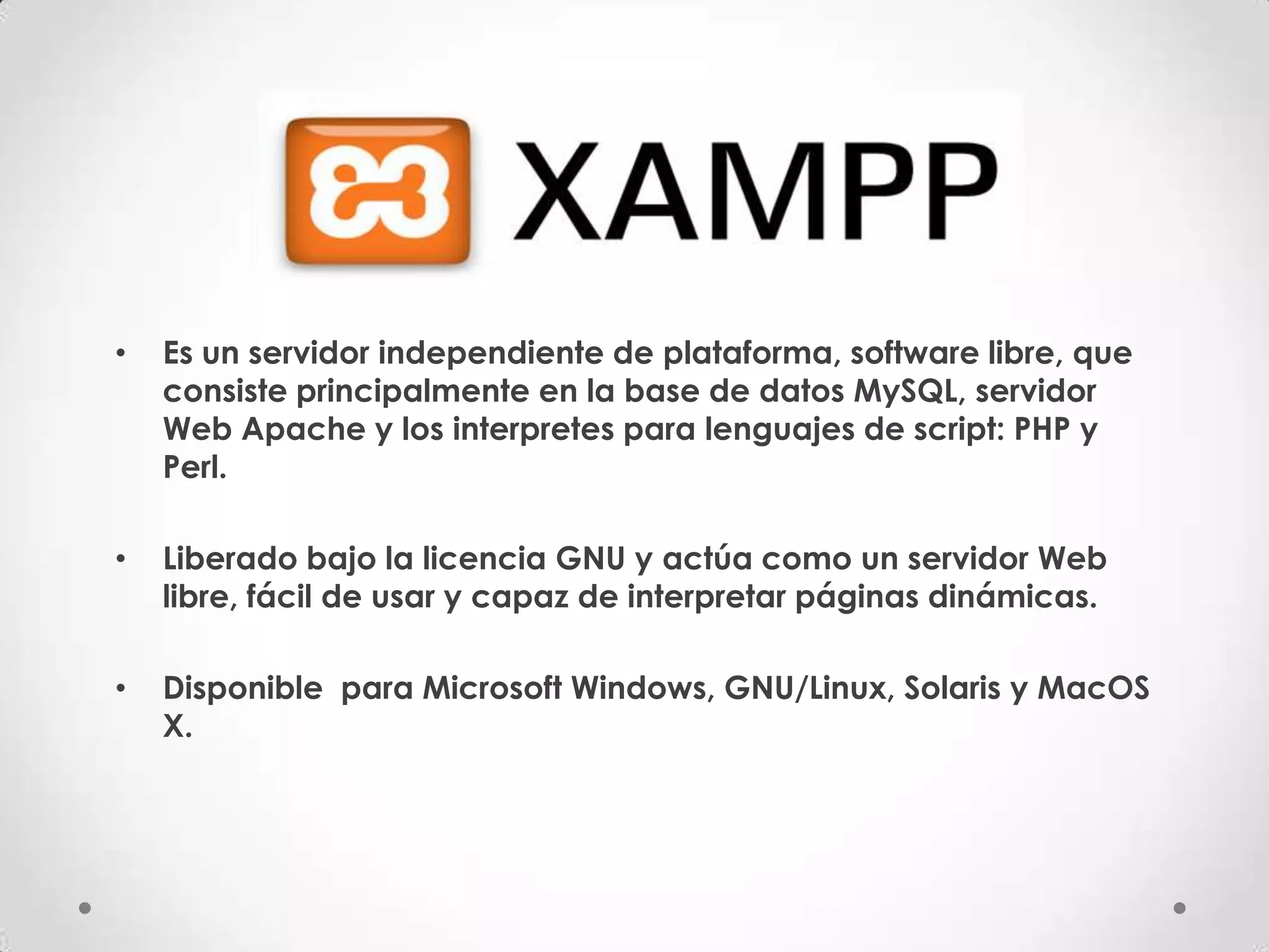•   Es un servidor independiente de plataforma, software libre, que
    consiste principalmente en la base de datos MySQL, servidor
    Web Apache y los interpretes para lenguajes de script: PHP y
    Perl.

•   Liberado bajo la licencia GNU y actúa como un servidor Web
    libre, fácil de usar y capaz de interpretar páginas dinámicas.

•   Disponible para Microsoft Windows, GNU/Linux, Solaris y MacOS
    X.
 