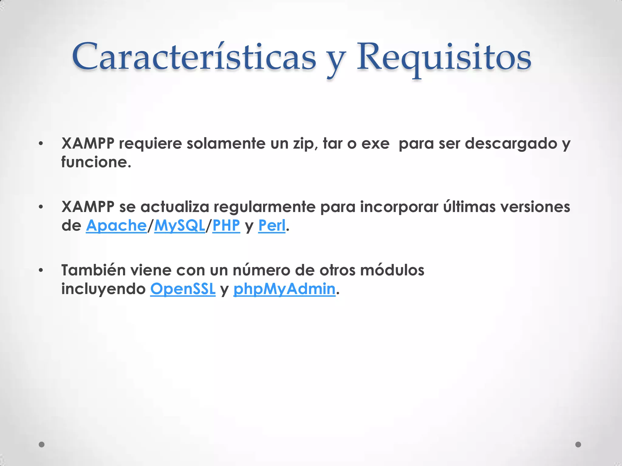 Características y Requisitos

•   XAMPP requiere solamente un zip, tar o exe para ser descargado y
    funcione.

•   XAMPP se actualiza regularmente para incorporar últimas versiones
    de Apache/MySQL/PHP y Perl.

•   También viene con un número de otros módulos
    incluyendo OpenSSL y phpMyAdmin.
 