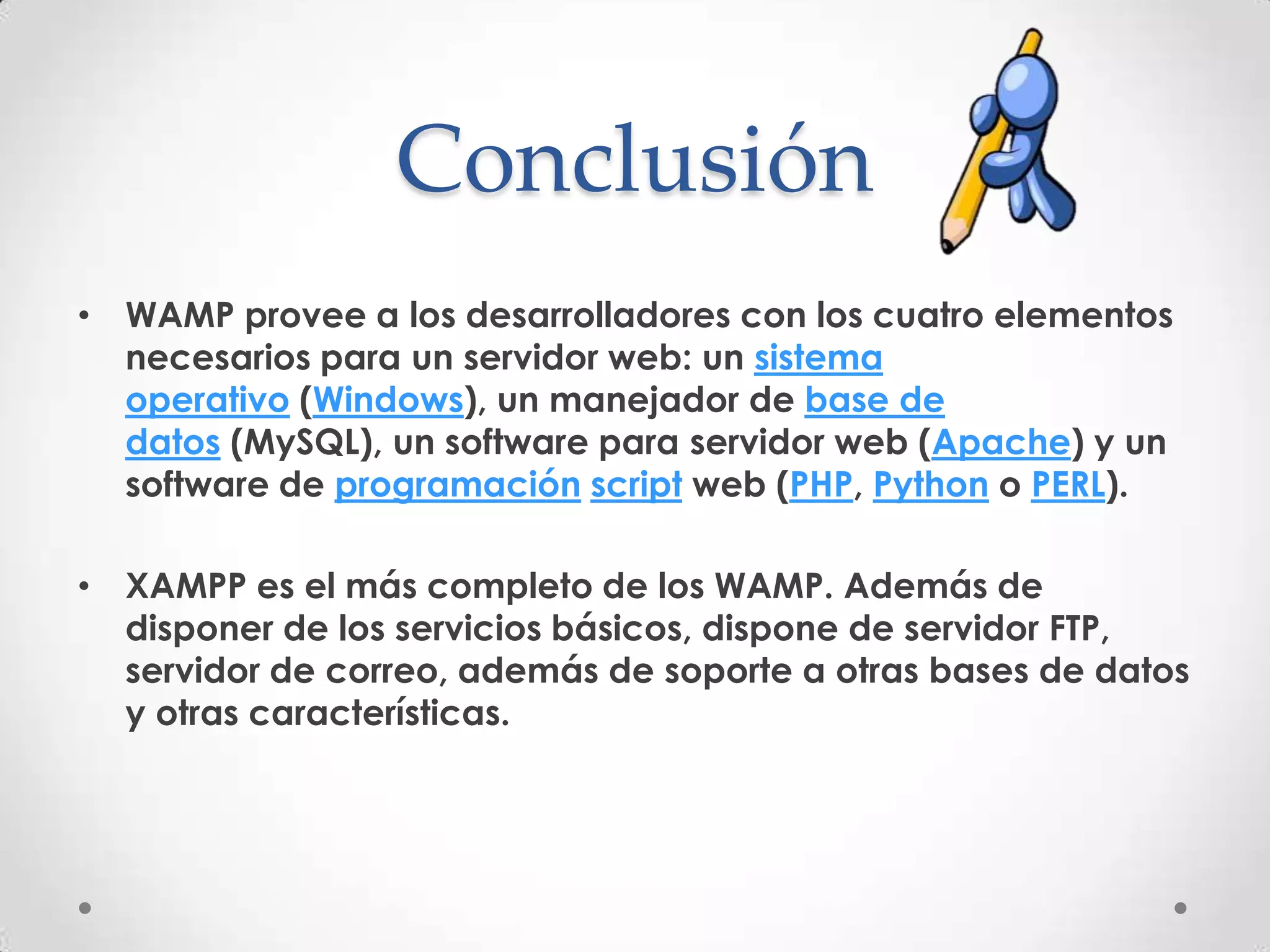 Conclusión
• WAMP provee a los desarrolladores con los cuatro elementos
  necesarios para un servidor web: un sistema
  operativo (Windows), un manejador de base de
  datos (MySQL), un software para servidor web (Apache) y un
  software de programación script web (PHP, Python o PERL).

• XAMPP es el más completo de los WAMP. Además de
  disponer de los servicios básicos, dispone de servidor FTP,
  servidor de correo, además de soporte a otras bases de datos
  y otras características.
 