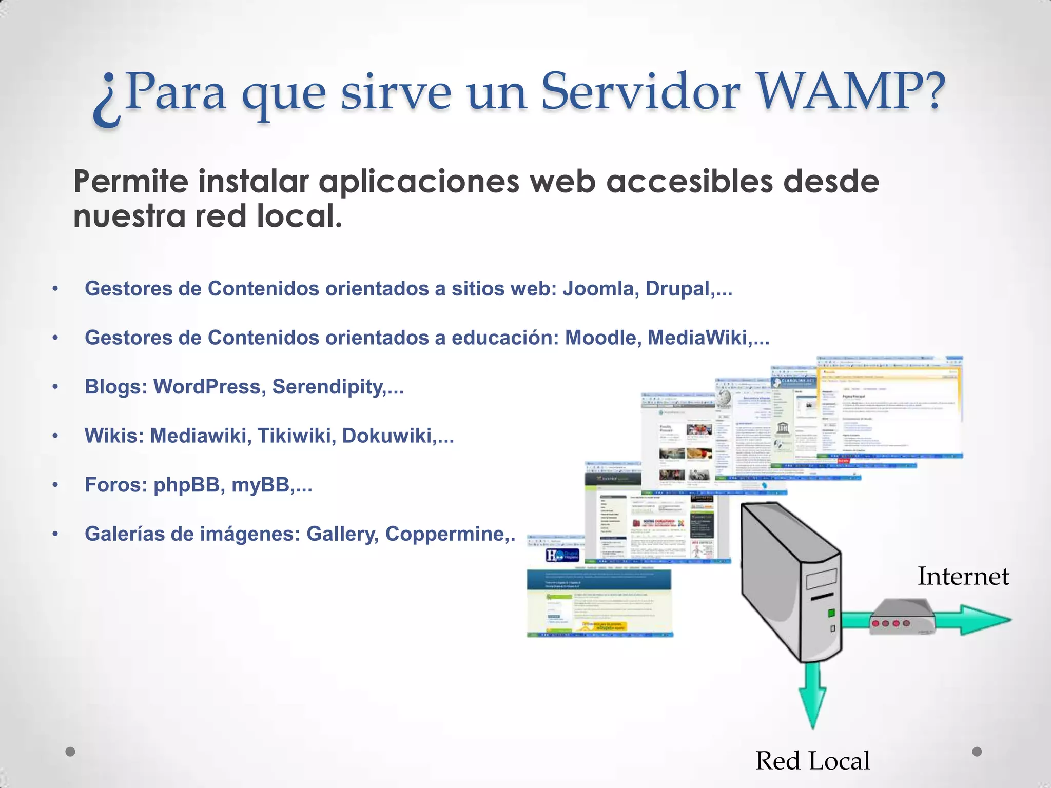 ¿Para que sirve un Servidor WAMP?
    Permite instalar aplicaciones web accesibles desde
    nuestra red local.

•   Gestores de Contenidos orientados a sitios web: Joomla, Drupal,...

•   Gestores de Contenidos orientados a educación: Moodle, MediaWiki,...

•   Blogs: WordPress, Serendipity,...

•   Wikis: Mediawiki, Tikiwiki, Dokuwiki,...

•   Foros: phpBB, myBB,...

•   Galerías de imágenes: Gallery, Coppermine,.

                                                                                     Internet




                                                                         Red Local
 