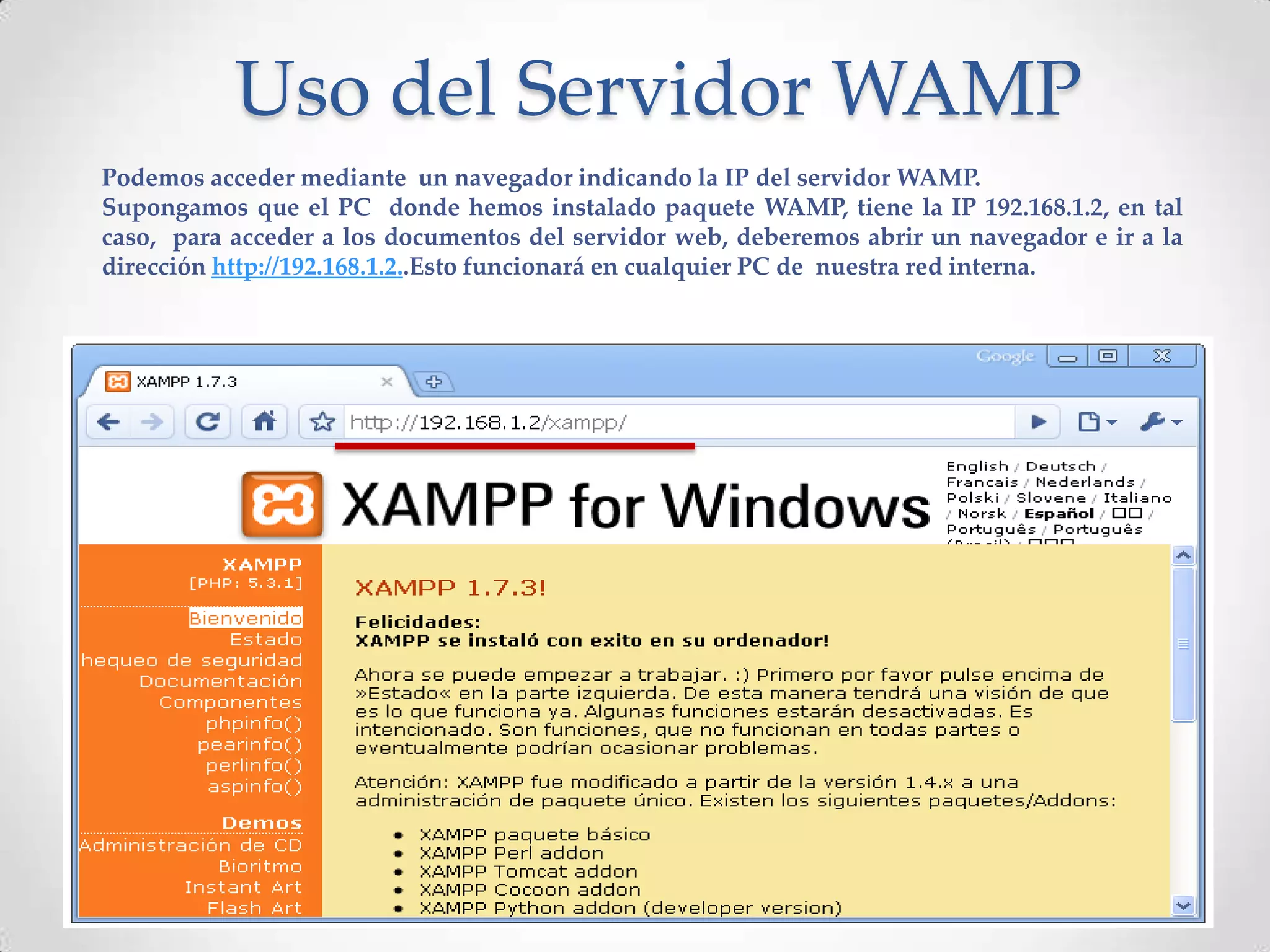 Uso del Servidor WAMP
Podemos acceder mediante un navegador indicando la IP del servidor WAMP.
Supongamos que el PC donde hemos instalado paquete WAMP, tiene la IP 192.168.1.2, en tal
caso, para acceder a los documentos del servidor web, deberemos abrir un navegador e ir a la
dirección http://192.168.1.2..Esto funcionará en cualquier PC de nuestra red interna.
 