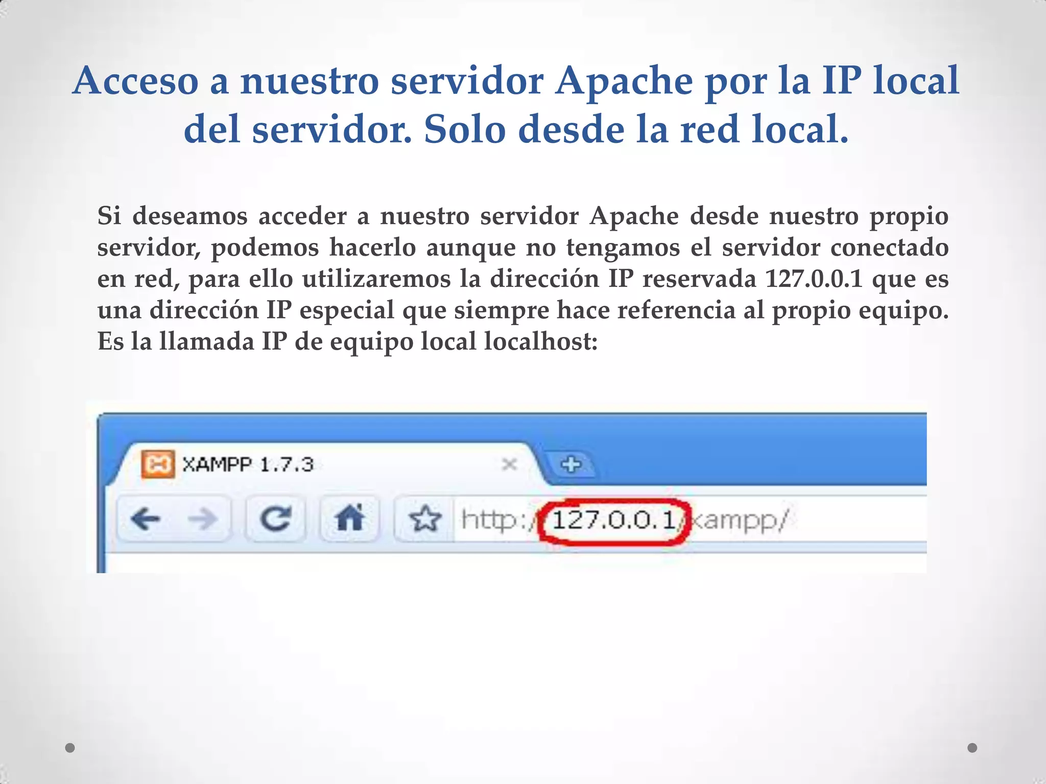 Acceso a nuestro servidor Apache por la IP local
     del servidor. Solo desde la red local.

 Si deseamos acceder a nuestro servidor Apache desde nuestro propio
 servidor, podemos hacerlo aunque no tengamos el servidor conectado
 en red, para ello utilizaremos la dirección IP reservada 127.0.0.1 que es
 una dirección IP especial que siempre hace referencia al propio equipo.
 Es la llamada IP de equipo local localhost:
 