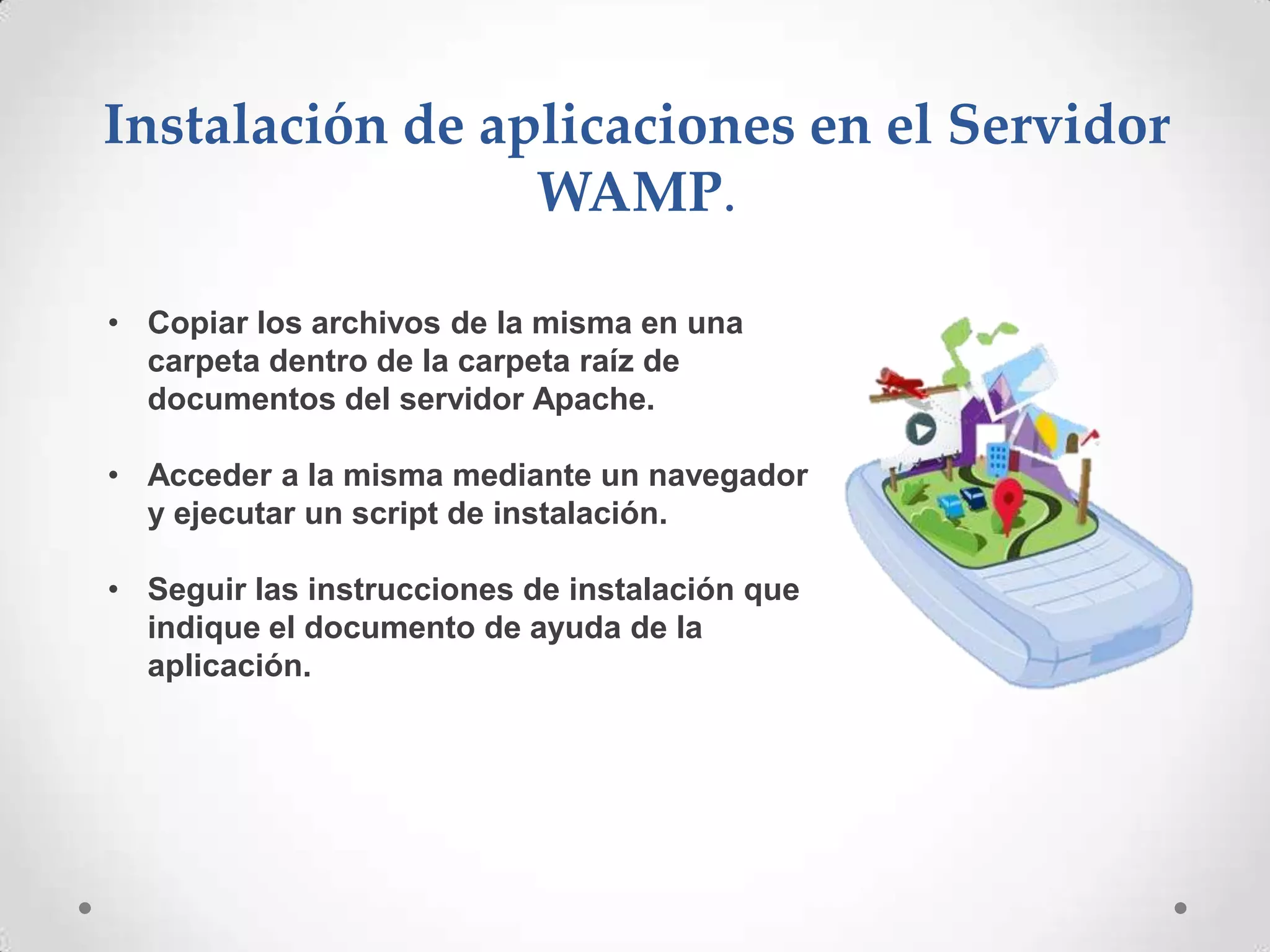 Instalación de aplicaciones en el Servidor
                 WAMP.

• Copiar los archivos de la misma en una
  carpeta dentro de la carpeta raíz de
  documentos del servidor Apache.

• Acceder a la misma mediante un navegador
  y ejecutar un script de instalación.

• Seguir las instrucciones de instalación que
  indique el documento de ayuda de la
  aplicación.
 