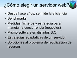 ¿Cómo elegir un servidor web?
• Desde hace años, se mide la eficiencia
• Benchmarks
• Medidas: ficheros y estrategia para
  manejar la concurrencia (negocios)
• Mismo software en distintos S.O.
• Estrategias adaptativas de un servidor
• Soluciones al problema de reutilización de
  recursos
 