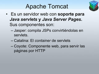 Apache Tomcat
• Es un servidor web con soporte para
  Java servlets y Java Server Pages.
  Sus componentes son:
  – Jasper: compila JSPs convirtiéndolas en
    servlets.
  – Catalina: El container de servlets
  – Coyote: Componente web, para servir las
    páginas por HTTP
 
