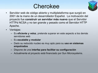 Cherokee
• Servidor web de código abierto y multiplataforma que surgió en
  2001 de la mano de un desarrollador Español. La motivación del
  proyecto fue construir un servidor más nuevo que el Servidor
  HTTPd NCSA y no tan grande y pesado como el Servidor HTTP
  Apache.
• Ventajas:
   – Es eficiente y veloz, pretende superar en este aspecto a los demás
     servidores web
   – Es escalable y modular
   – Dado su reducido nucleo es muy apto para su uso en sistemas
     empotrados
   – Dispone de una interfaz para facilitar su configuración
   – Actualmente el proyecto está financiado por Sun Microsystems.
 
