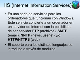IIS (Internet Information Services)
• Es una serie de servicios para los
  ordenadores que funcionan con Windows.
  Este servicio convierte a un ordenador en
  un servidor de Internet con la posibilidad
  de ser servidor FTP (archivos), SMTP
  (email), NNTP (news, usenet) y/o
  HTTP/HTTPS (web)
• El soporte para los distintos lenguajes se
  introduce a través de módulos.
 