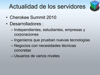 Actualidad de los servidores
• Cherokee Summit 2010
• Desarrolladores :
  – Independientes, estudiantes, empresas y
    corporaciones
  – Ingenieros que prueban nuevas tecnologías
  – Negocios con necesidades técnicas
    concretas
  – Usuarios de varios niveles
 