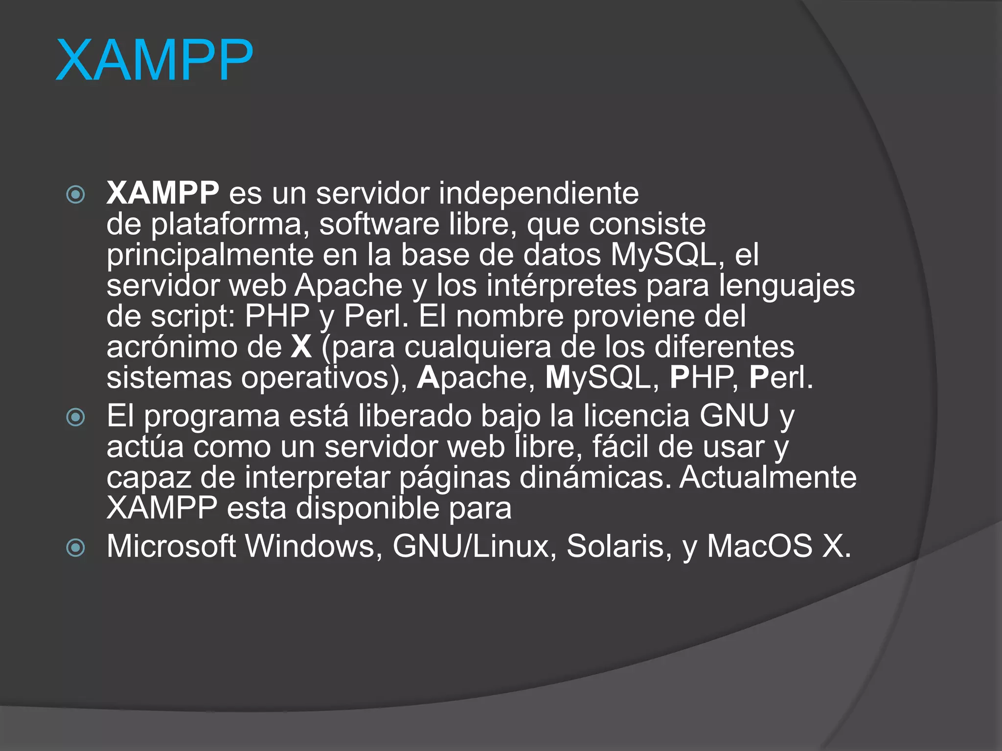 XAMPPXAMPP es un servidor independiente de plataforma, software libre, que consiste principalmente en la base de datos MySQL, el servidor web Apache y los intérpretes para lenguajes de script: PHP y Perl. El nombre proviene del acrónimo de X (para cualquiera de los diferentes sistemas operativos), Apache, MySQL, PHP, Perl.El programa está liberado bajo la licencia GNU y actúa como un servidor web libre, fácil de usar y capaz de interpretar páginas dinámicas. Actualmente XAMPP esta disponible para Microsoft Windows, GNU/Linux, Solaris, y MacOS X.