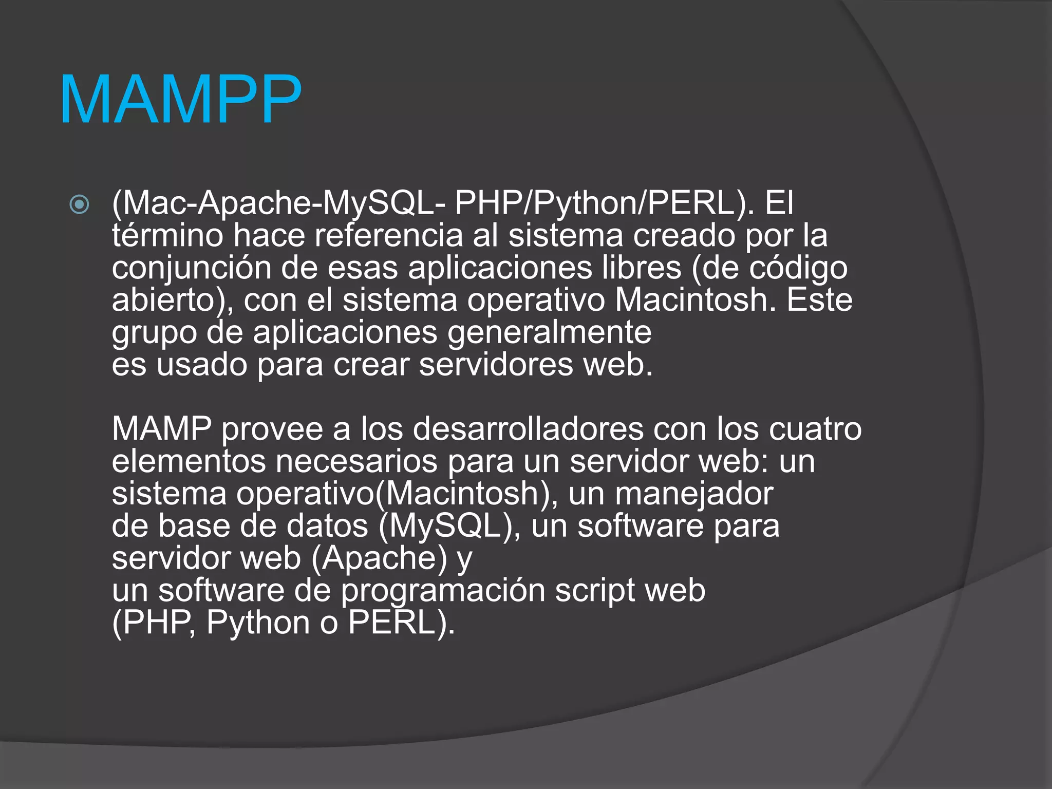 MAMPP(Mac-Apache-MySQL- PHP/Python/PERL). El término hace referencia al sistema creado por la conjunción de esas aplicaciones libres (de código abierto), con el sistema operativo Macintosh. Este grupo de aplicaciones generalmente es usado para crear servidores web.MAMP provee a los desarrolladores con los cuatro elementos necesarios para un servidor web: un sistema operativo(Macintosh), un manejador de base de datos (MySQL), un software para servidor web (Apache) y un software de programación script web (PHP, Python o PERL).