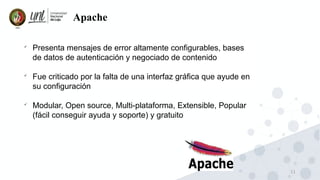 11
Apache

Presenta mensajes de error altamente configurables, bases
de datos de autenticación y negociado de contenido

Fue criticado por la falta de una interfaz gráfica que ayude en
su configuración

Modular, Open source, Multi-plataforma, Extensible, Popular
(fácil conseguir ayuda y soporte) y gratuito
 