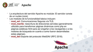 12
Apache

La arquitectura del servidor Apache es modular. El servidor consta
de un nucleo (core)

Los modulos de la funcionalidad básica incluyen:

mod_ssl: Comunicaciones Seguras vía TLS.

mod_rewrite: reescritura de direcciones servidas (generalmente
utilizado para transformar páginas dinámicas como php en
páginas estáticas html para así engañar a los navegantes o a los
motores de búsqueda en cuanto a como fueron desarrolladas
estas páginas).

mod_dav:Soporte del protocolo WebDAV (RFC 2518).
 