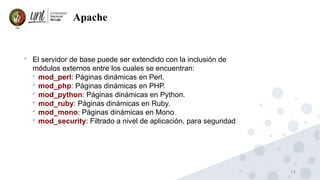 14
Apache

El servidor de base puede ser extendido con la inclusión de
módulos externos entre los cuales se encuentran:

mod_perl: Páginas dinámicas en Perl.

mod_php: Páginas dinámicas en PHP.

mod_python: Páginas dinámicas en Python.

mod_ruby: Páginas dinámicas en Ruby.

mod_mono: Páginas dinámicas en Mono

mod_security: Filtrado a nivel de aplicación, para seguridad
 