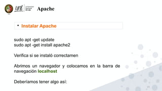 15
Apache

Instalar Apache
sudo apt -get update
sudo apt -get install apache2
Verifica si se instaló correctamen
Abrimos un navegador y colocamos en la barra de
navegación localhost
Deberíamos tener algo así:
 