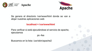17
Apache
Se genera el directorio /var/www/html donde se van a
alojar nuestras aplicaciones web
localhost = /var/www/html
Para verificar si está ejecutándose el servicio de apache,
ejecutamos
ps -fea
Buscamos en la lista: /usr/sbin/apache2
 