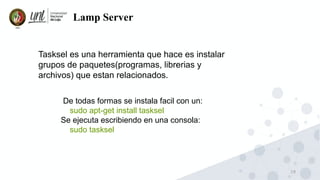 19
Lamp Server
Tasksel es una herramienta que hace es instalar
grupos de paquetes(programas, librerias y
archivos) que estan relacionados.
De todas formas se instala facil con un:
sudo apt-get install tasksel
Se ejecuta escribiendo en una consola:
sudo tasksel
 