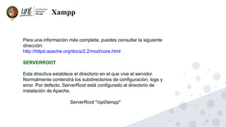 25
Xampp
Para una información más completa, puedes consultar la siguiente
dirección:
http://httpd.apache.org/docs/2.2/mod/core.html
SERVERROOT
Esta directiva establece el directorio en el que vive el servidor.
Normalmente contendrá los subdirectorios de configuración, logs y
error. Por defecto, ServerRoot está configurado al directorio de
instalación de Apache.
ServerRoot "/opt/lampp"
 