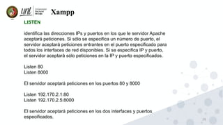 26
Xampp
LISTEN
identifica las direcciones IPs y puertos en los que le servidor Apache
aceptará peticiones. Si sólo se especifica un número de puerto, el
servidor aceptará peticiones entrantes en el puerto especificado para
todos los interfaces de red disponibles. Si se especifica IP y puerto,
el servidor aceptará sólo peticiones en la IP y puerto especificados.
Listen 80
Listen 8000
El servidor aceptará peticiones en los puertos 80 y 8000
Listen 192.170.2.1:80
Listen 192.170.2.5:8000
El servidor aceptará peticiones en los dos interfaces y puertos
especificados.
 