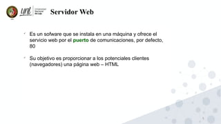 5
Servidor Web

Es un sofware que se instala en una máquina y ofrece el
servicio web por el puerto de comunicaciones, por defecto,
80

Su objetivo es proporcionar a los potenciales clientes
(navegadores) una página web – HTML
 