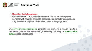 6
Servidor Web

Servidor de Aplicaciones

Es un software que aparte de ofrecer el mismo servicio que un
servidor web además ofrece la posibilidad de ejecutar aplicaciones.

Ej: Servlets o páginas JSP ́s si se utiliza el lenguaje Java
Un servidor de aplicaciones generalmente gestiona la mayor parte (o
la totalidad) de las funciones de lógica de negociación y de acceso a los
datos de las aplicaciones
 