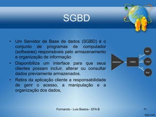 SGBD
• Um Servidor de Base de dados (SGBD) é o
conjunto de programas de computador
(softwares) responsáveis pelo armazenamento
e organização de informação
• Disponibiliza um interface para que seus
clientes possam incluir, alterar ou consultar
dados previamente armazenados.
• Retira da aplicação cliente a responsabilidade
de gerir o acesso, a manipulação e a
organização dos dados,
Formando - Luis Bastos - EFA B 11
 