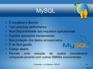 MySQL
• É escalável e flexível
• Tem uma boa performance
• Boa Disponibilidade aos requisitos aplicacionais
• Suporta operações transacionais
• Boa proteção dos dados armazenados
• É de fácil gestão
• Código aberto
• Permite uma redução de custos considerável
comparativamente com outros DBMSs concorrentes.
Formando - Luis Bastos - EFA B 12
 