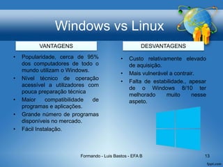 Windows vs Linux
• Popularidade, cerca de 95%
dos computadores de todo o
mundo utilizam o Windows.
• Nível técnico de operação
acessível a utilizadores com
pouca preparação técnica
• Maior compatibilidade de
programas e aplicações.
• Grande número de programas
disponíveis no mercado.
• Fácil Instalação.
Formando - Luis Bastos - EFA B 13
• Custo relativamente elevado
de aquisição.
• Mais vulnerável a contrair.
• Falta de estabilidade., apesar
de o Windows 8/10 ter
melhorado muito nesse
aspeto.
VANTAGENS DESVANTAGENS
 